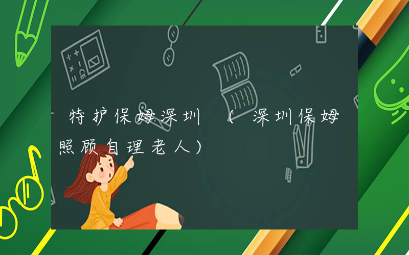 特护保姆深圳 (深圳保姆照顾自理老人)